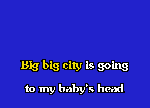 Big big city is going

to my baby's head