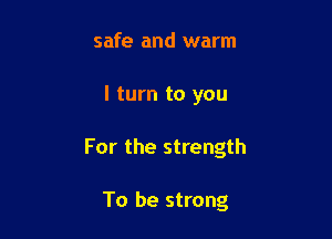 safe and warm

I turn to you

For the strength

To be strong