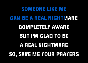 SOMEONE LIKE ME
CAN BE A REAL NIGHTMARE
COMPLETELY AWARE
BUT I'M GLAD TO BE
A REAL NIGHTMARE
80, SAVE ME YOUR PRAYERS