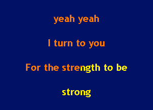 yeah yeah

I turn to you

For the strength to be

strong
