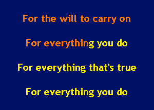For the will to carry on

For everything you do

For everything that's true

For everything you do