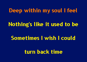 Deep within my soul I feel

Nothing's like it used to be
Sometimes I wish I could

turn back time