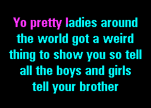 Yo pretty ladies around
the world got a weird
thing to show you so tell
all the boys and girls
tell your brother