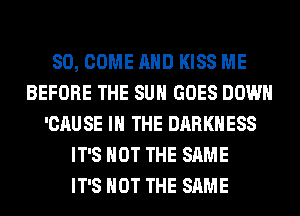 SO, COME AND KISS ME
BEFORE THE SUN GOES DOWN
'CAUSE IN THE DARKNESS
IT'S NOT THE SAME
IT'S NOT THE SAME