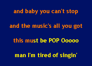 and baby you can't stop
and the music's all you got
this must be POP Ooooo

man I'm tired of singin'