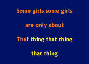 Some girls some girls

are only about

That thing that thing

that thing