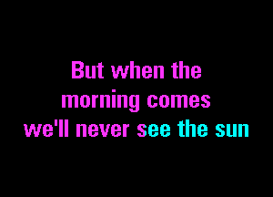 But when the

morning comes
we'll never see the sun