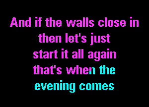 And if the walls close in
then let's just

start it all again
that's when the
evening comes