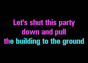 Let's shut this party

down and pull
the building to the ground