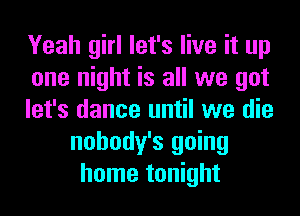 Yeah girl let's live it up

one night is all we got

let's dance until we die
nohody's going
home tonight