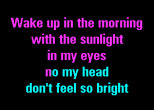 Wake up in the morning
with the sunlight

in my eyes
no my head
don't feel so bright