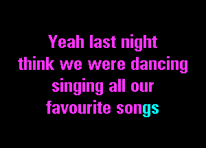 Yeah last night
think we were dancing

singing all our
favourite songs