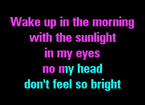 Wake up in the morning
with the sunlight

in my eyes
no my head
don't feel so bright