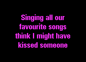 Singing all our
favourite songs

think I might have
kissed someone