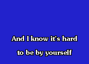 And I lmow it's hard

to be by yourself