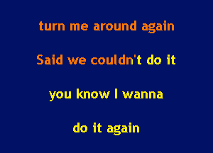 turn me around again
Said we couldn't do it

you know I wanna

do it again