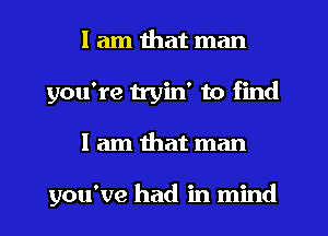 I am that man
you're tryin' to find
I am that man

you've had in mind