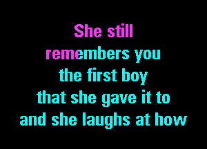 She still
remembers you

the first boy
that she gave it to
and she laughs at how