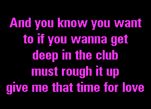 And you know you want
to if you wanna get
deep in the club
must rough it up
give me that time for love