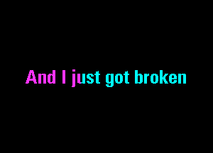 And I just got broken