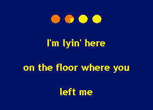 0000

I'm lyin' here

on the floor where you

left me