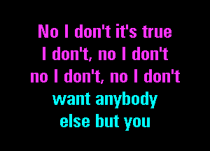 No I don't it's true
I don't, no I don't

no I don't. no I don't
want anybody
else but you