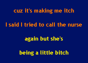 cuz it's making me itch
I said I tried to call the nurse
again but she's

being a little bitch