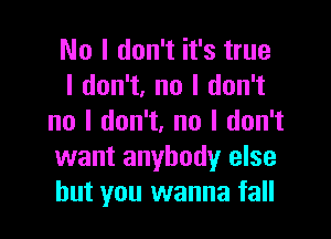 No I don't it's true
I don't, no I don't

no I don't. no I don't
want anybody else
but you wanna fall