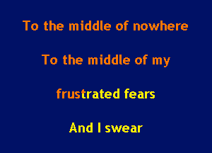 To the middle of nowhere

To the middle of my

frustrated fears

And I swear