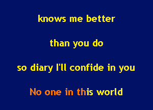 knows me better

than you do

so diary I'll confide in you

No one in this world