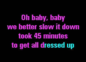 Oh baby, baby
we better slow it down

took 45 minutes
to get all dressed up