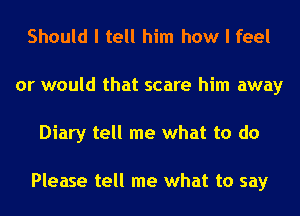 Should I tell him how I feel
or would that scare him away
Diary tell me what to do

Please tell me what to say