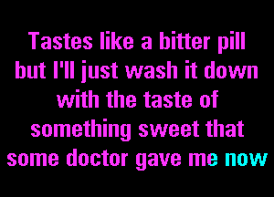 Tastes like a bitter pill
but I'll iust wash it down
with the taste of
something sweet that
some doctor gave me now