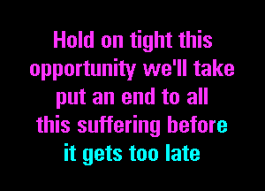 Hold on tight this
opportunity we'll take
put an end to all
this suffering before
it gets too late