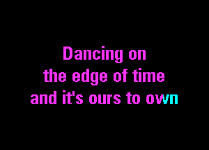 Dancing on

the edge of time
and it's ours to own