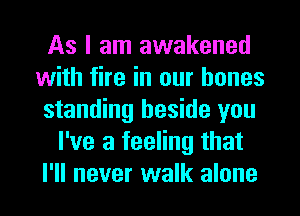 As I am awakened
with fire in our bones
standing beside you
I've a feeling that
I'll never walk alone