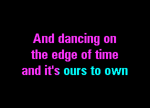 And dancing on

the edge of time
and it's ours to own