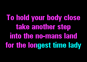 To hold your body close
take another step
into the no-mans land
for the longest time lady