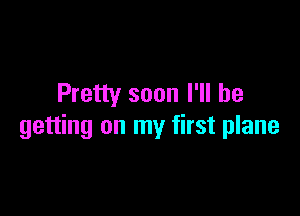 Pretty soon I'll be

getting on my first plane