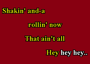 Shakin' and-a
rollin' now

That ain't all

Hey hey hey..