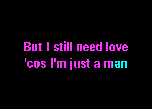 But I still need love

'cos I'm just a man