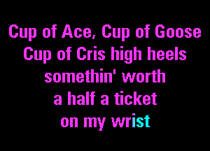 Cup of Ace, Cup of Goose
Cup of Cris high heels

somethin' worth
a half a ticket
on my wrist
