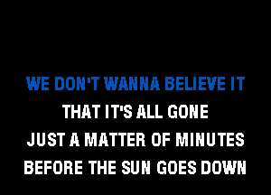 WE DON'T WANNA BELIEVE IT
THAT IT'S ALL GONE
JUST A MATTER OF MINUTES
BEFORE THE SUN GOES DOWN