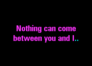 Nothing can come

between you and l..