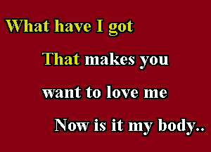 W hat have I got
That makes you

want to love me

Now is it my body..