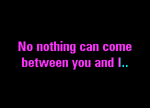 No nothing can come

between you and l..