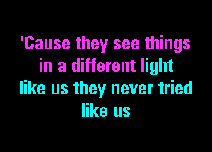 'Cause they see things
in a different light

like us they never tried
like us