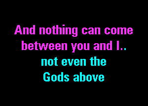 And nothing can come
between you and l..

not even the
Gods above