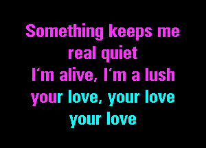 Something keeps me
real quiet

I'm alive. I'm a lush
your love. your love
your love