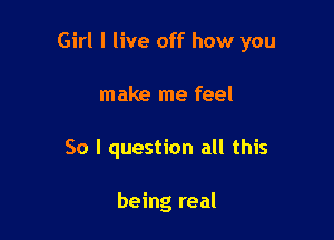 Girl I live off how you

make me feel
So I question all this

being real